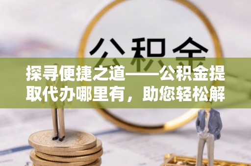 青县探寻便捷之道——公积金提取代办哪里有，助您轻松解决资金难题