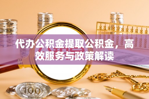 青县代办公积金提取公积金，高效服务与政策解读