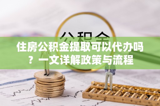 青县住房公积金提取可以代办吗？一文详解政策与流程