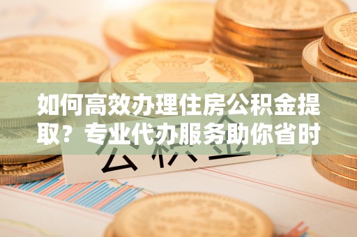 青县如何高效办理住房公积金提取？专业代办服务助你省时省力