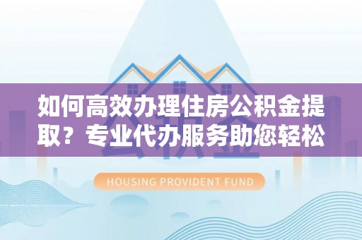 青县如何高效办理住房公积金提取？专业代办服务助您轻松搞定