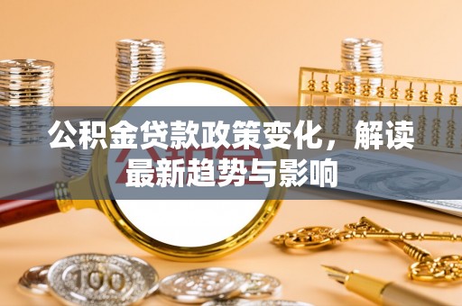 青县公积金贷款政策变化，解读最新趋势与影响