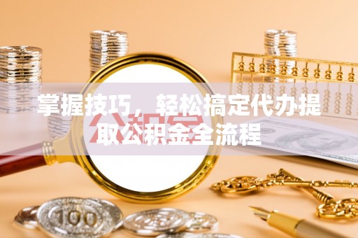 青县掌握技巧，轻松搞定代办提取公积金全流程