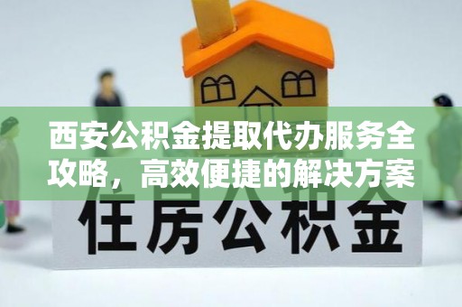 青县西安公积金提取代办服务全攻略，高效便捷的解决方案