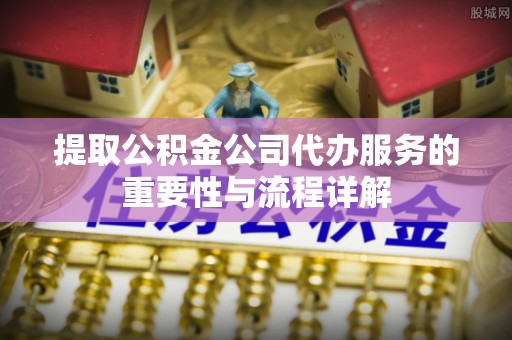青县提取公积金公司代办服务的重要性与流程详解