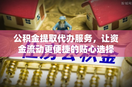 青县公积金提取代办服务，让资金流动更便捷的贴心选择