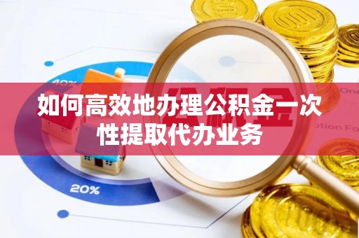 青县如何高效地办理公积金一次性提取代办业务