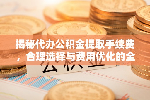 青县揭秘代办公积金提取手续费，合理选择与费用优化的全面解析