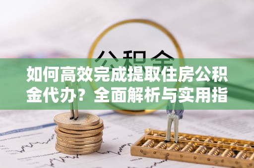 青县如何高效完成提取住房公积金代办？全面解析与实用指南