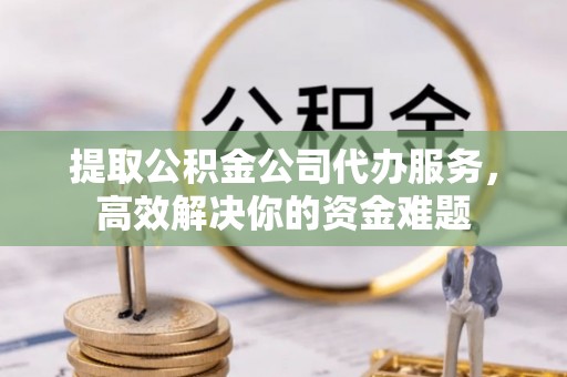 青县提取公积金公司代办服务，高效解决你的资金难题