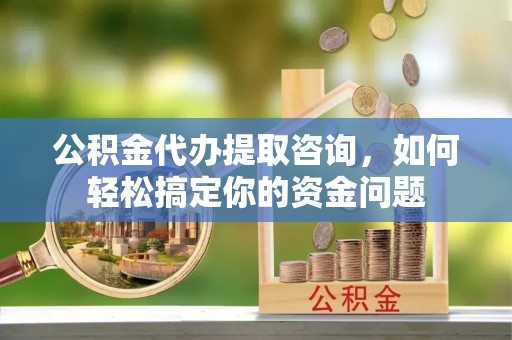青县公积金代办提取咨询，如何轻松搞定你的资金问题