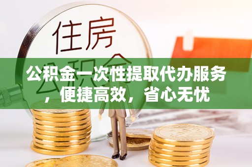 青县公积金一次性提取代办服务，便捷高效，省心无忧
