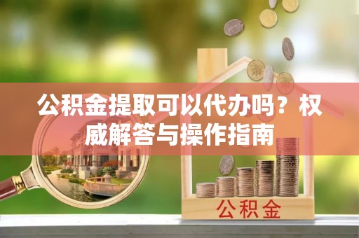 青县公积金提取可以代办吗？权威解答与操作指南