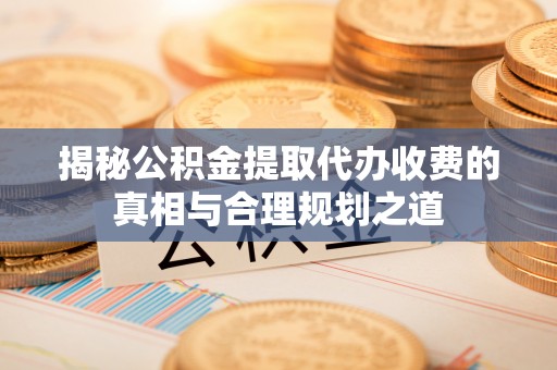 青县揭秘公积金提取代办收费的真相与合理规划之道