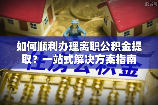 青县如何顺利办理离职公积金提取？一站式解决方案指南