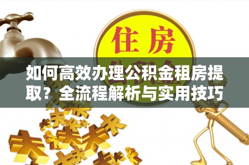 青县如何高效办理公积金租房提取？全流程解析与实用技巧