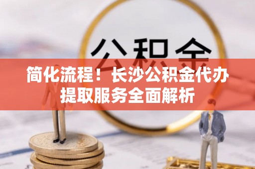 青县简化流程！长沙公积金代办提取服务全面解析