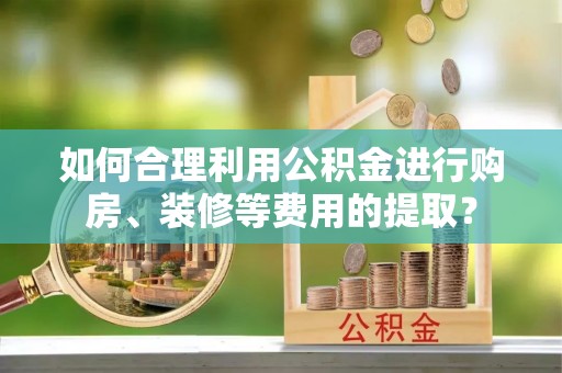 青县如何合理利用公积金进行购房、装修等费用的提取？