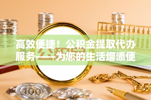 青县高效便捷！公积金提取代办服务——为您的生活增添便利
