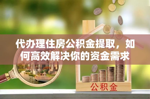 青县代办理住房公积金提取，如何高效解决你的资金需求