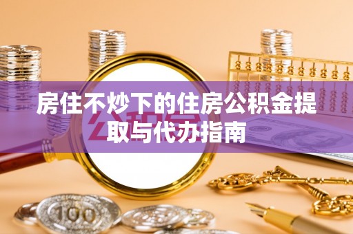青县房住不炒下的住房公积金提取与代办指南