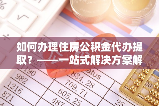 青县如何办理住房公积金代办提取？——一站式解决方案解析