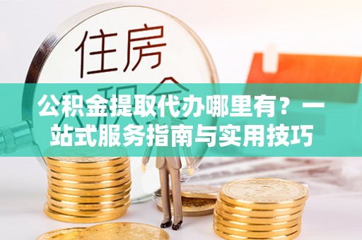 青县公积金提取代办哪里有？一站式服务指南与实用技巧