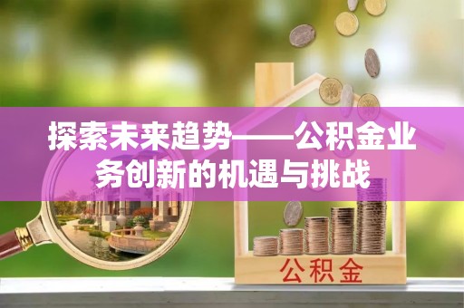 青县探索未来趋势——公积金业务创新的机遇与挑战