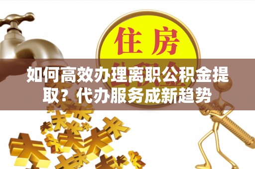 青县如何高效办理离职公积金提取？代办服务成新趋势