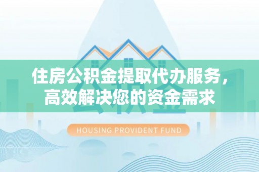 青县住房公积金提取代办服务，高效解决您的资金需求