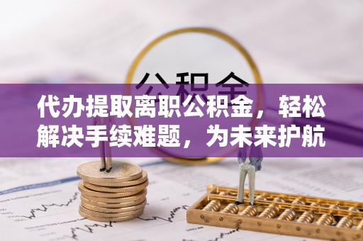青县代办提取离职公积金，轻松解决手续难题，为未来护航