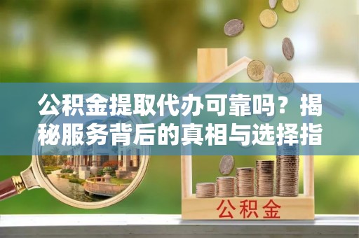 青县公积金提取代办可靠吗？揭秘服务背后的真相与选择指南